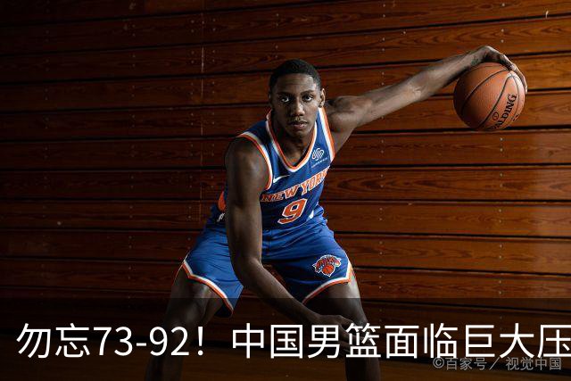 勿忘73-92！中国男篮面临巨大压力，三人角色至关重要